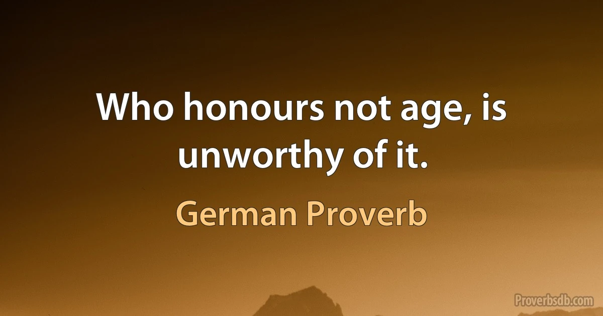 Who honours not age, is unworthy of it. (German Proverb)