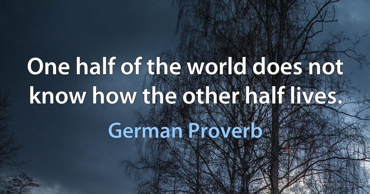 One half of the world does not know how the other half lives. (German Proverb)