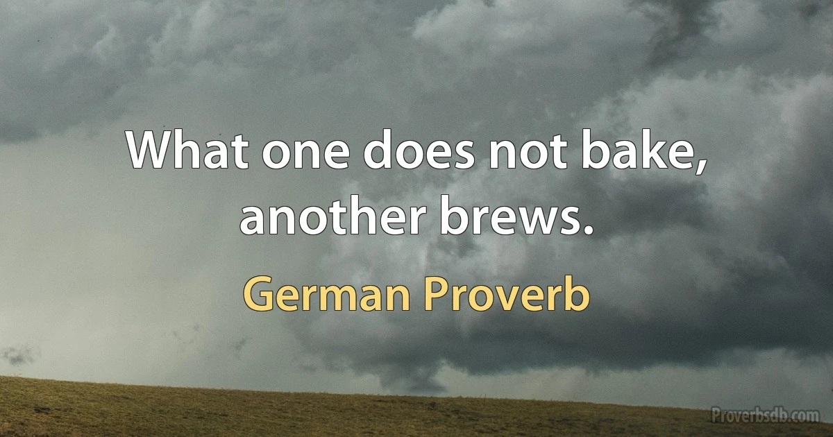 What one does not bake, another brews. (German Proverb)