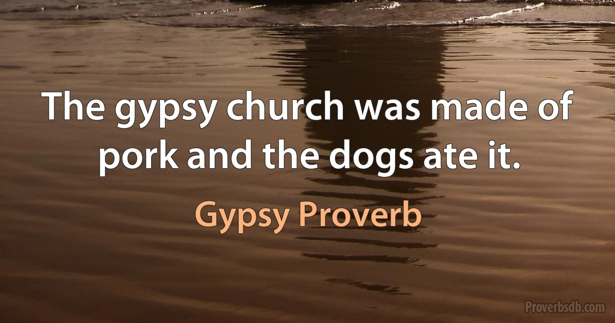 The gypsy church was made of pork and the dogs ate it. (Gypsy Proverb)