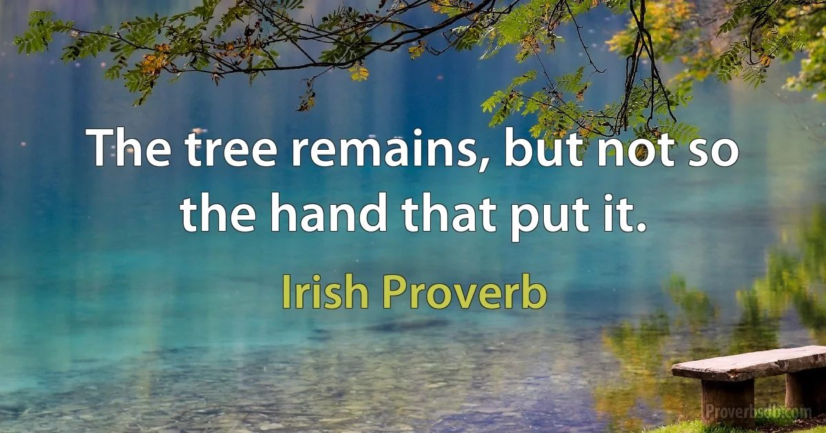 The tree remains, but not so the hand that put it. (Irish Proverb)