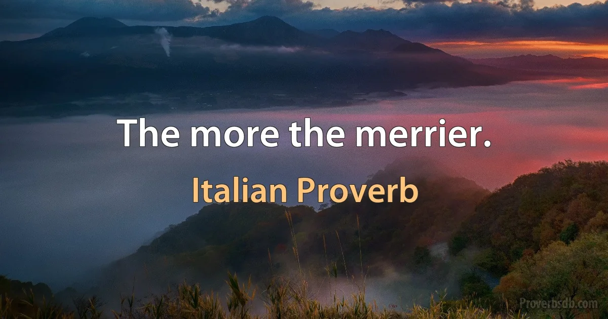 The more the merrier. (Italian Proverb)