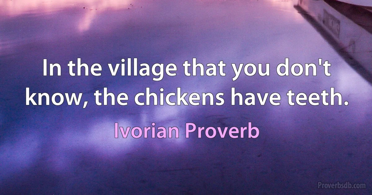 In the village that you don't know, the chickens have teeth. (Ivorian Proverb)