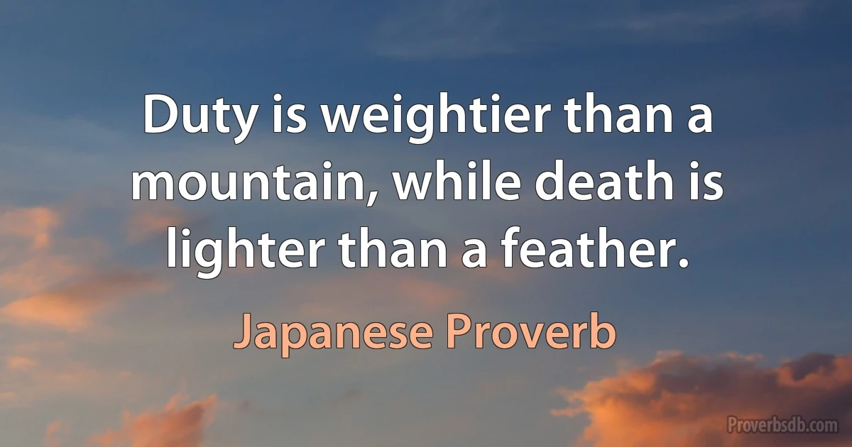 Duty is weightier than a mountain, while death is lighter than a feather. (Japanese Proverb)