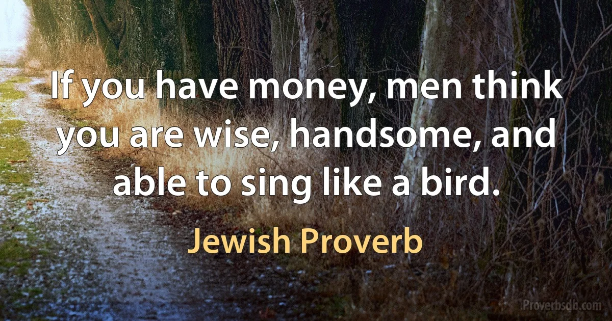 If you have money, men think you are wise, handsome, and able to sing like a bird. (Jewish Proverb)