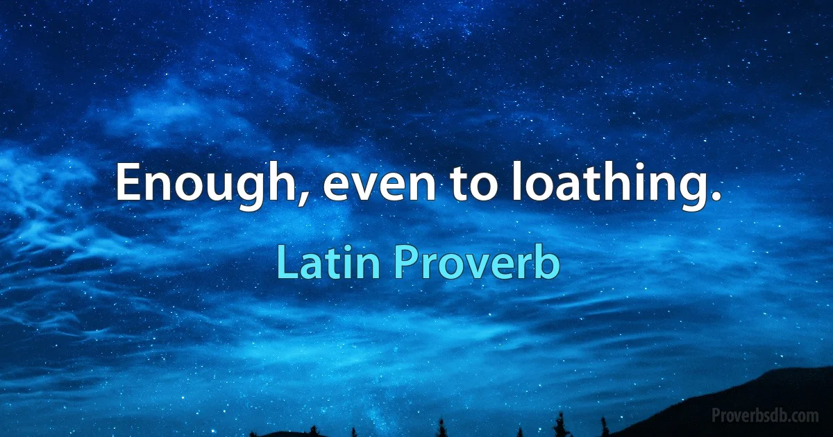 Enough, even to loathing. (Latin Proverb)