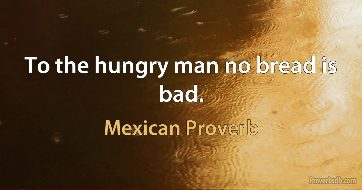 To the hungry man no bread is bad. (Mexican Proverb)