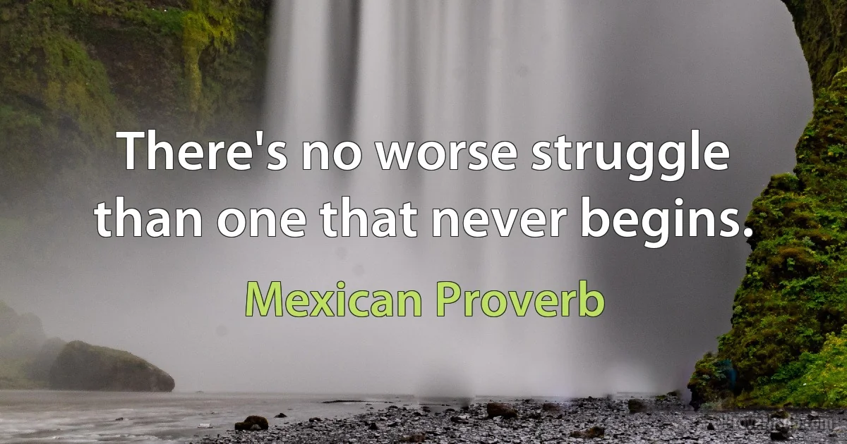 There's no worse struggle than one that never begins. (Mexican Proverb)