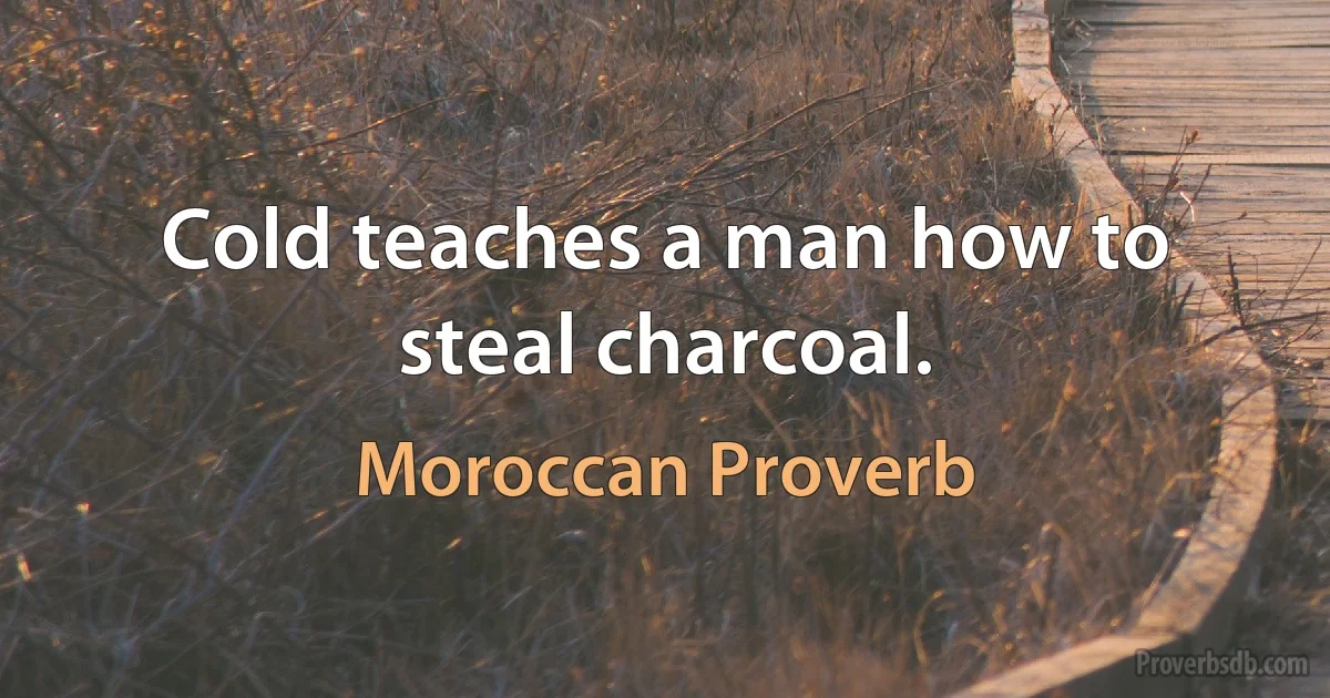 Cold teaches a man how to steal charcoal. (Moroccan Proverb)