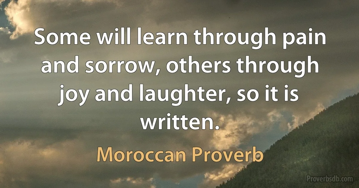 Some will learn through pain and sorrow, others through joy and laughter, so it is written. (Moroccan Proverb)