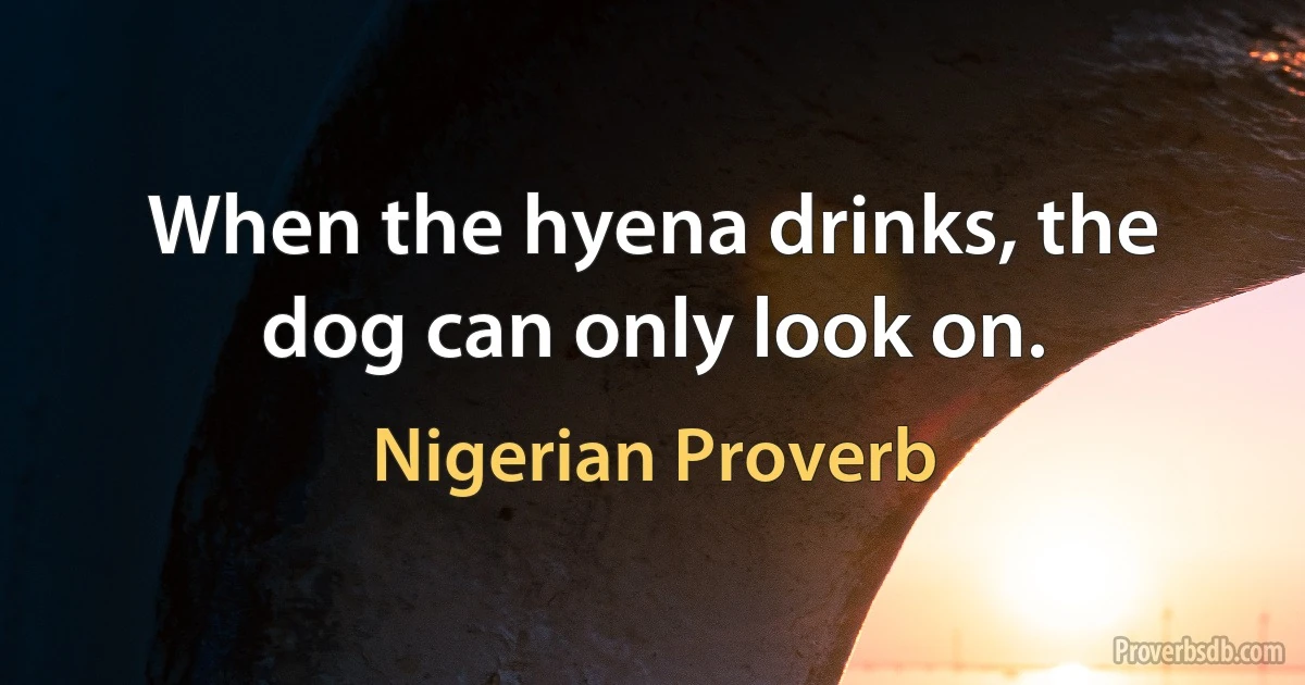 When the hyena drinks, the dog can only look on. (Nigerian Proverb)