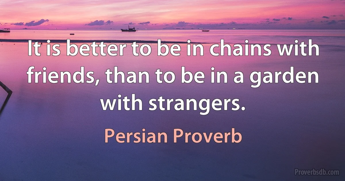 It is better to be in chains with friends, than to be in a garden with strangers. (Persian Proverb)