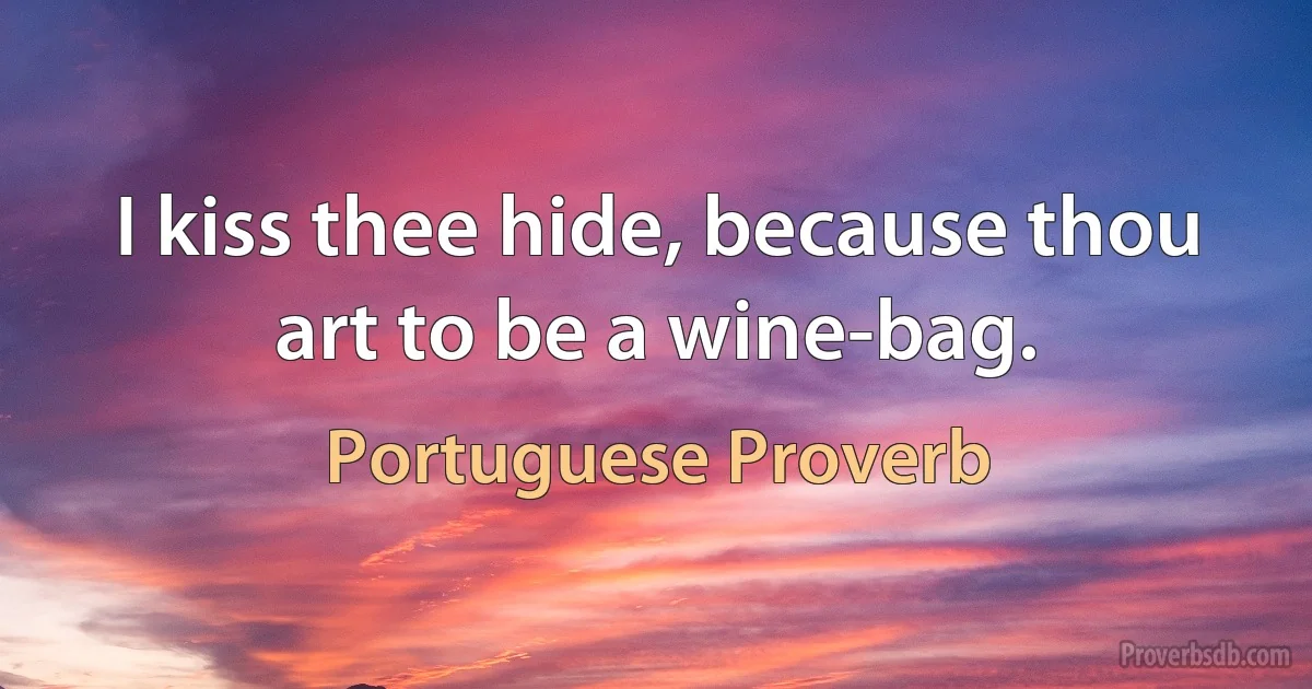 I kiss thee hide, because thou art to be a wine-bag. (Portuguese Proverb)