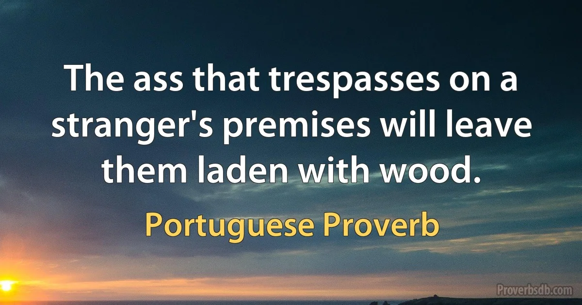 The ass that trespasses on a stranger's premises will leave them laden with wood. (Portuguese Proverb)