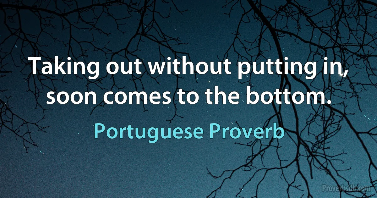 Taking out without putting in, soon comes to the bottom. (Portuguese Proverb)