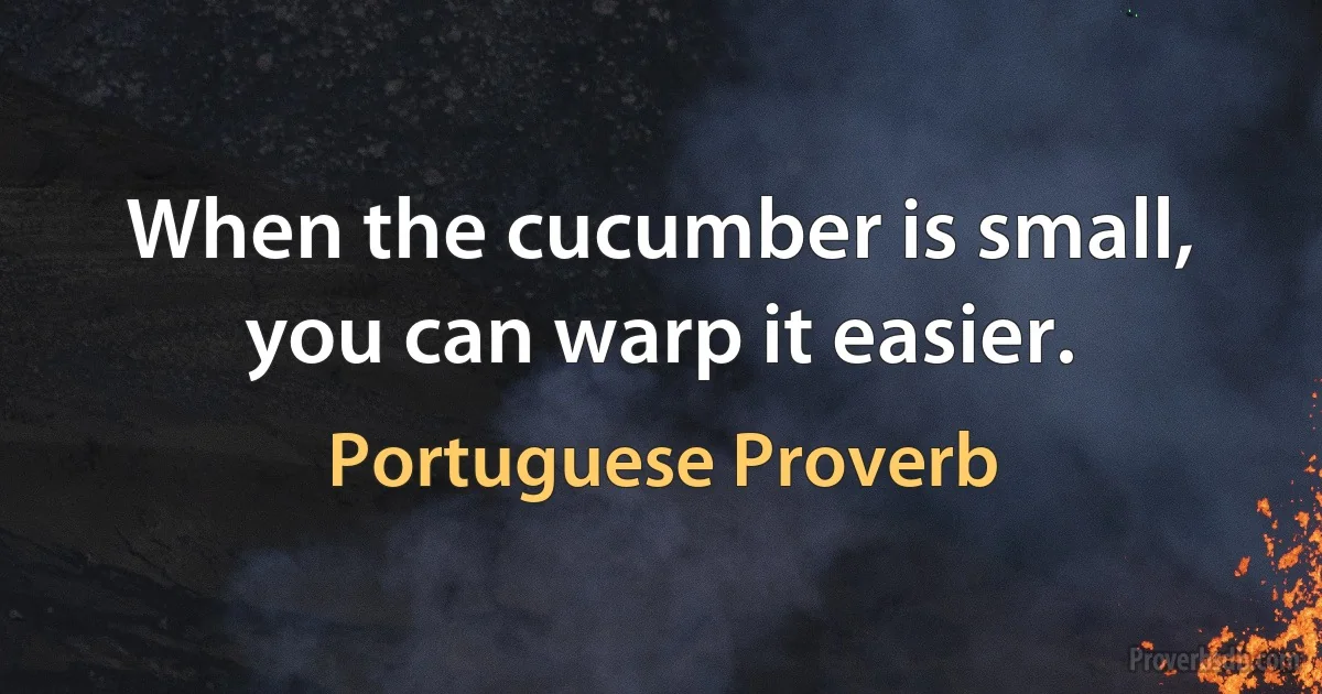 When the cucumber is small, you can warp it easier. (Portuguese Proverb)