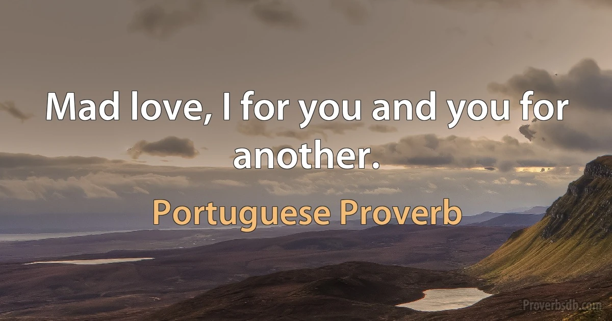 Mad love, I for you and you for another. (Portuguese Proverb)