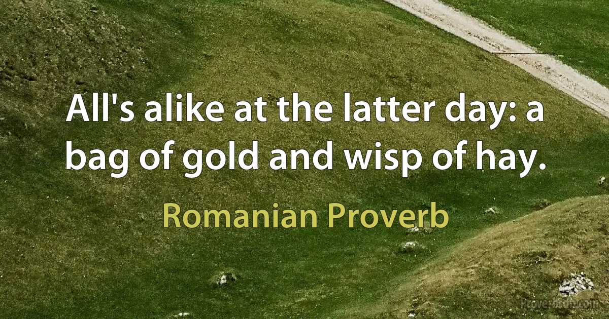 All's alike at the latter day: a bag of gold and wisp of hay. (Romanian Proverb)