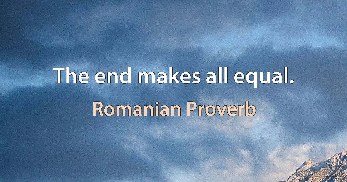 The end makes all equal. (Romanian Proverb)