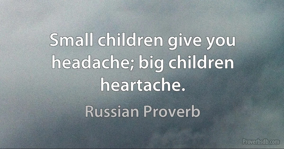 Small children give you headache; big children heartache. (Russian Proverb)