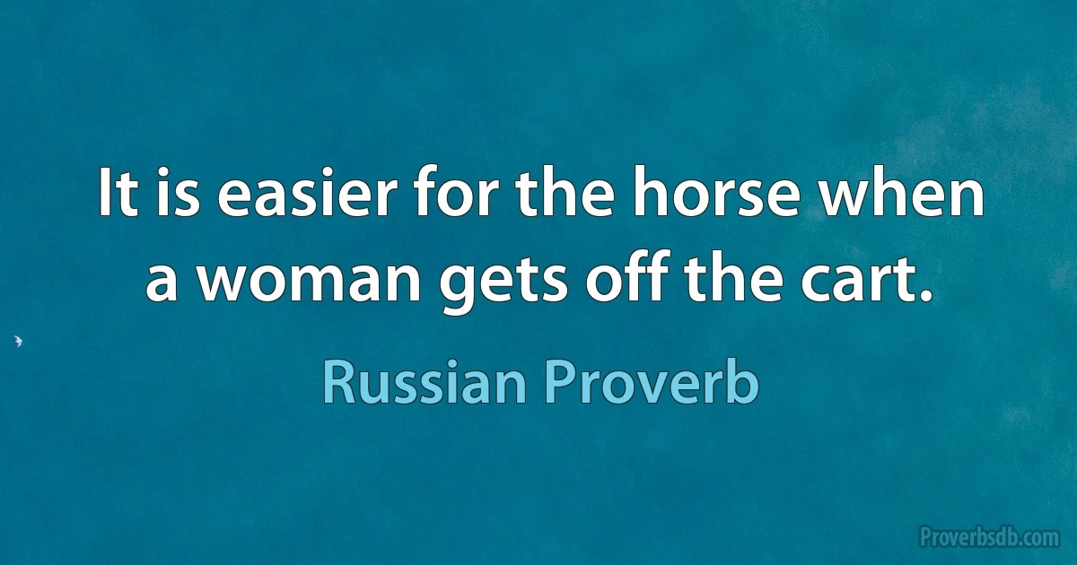 It is easier for the horse when a woman gets off the cart. (Russian Proverb)