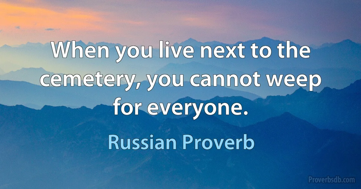 When you live next to the cemetery, you cannot weep for everyone. (Russian Proverb)