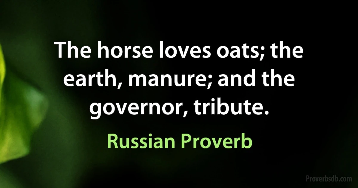 The horse loves oats; the earth, manure; and the governor, tribute. (Russian Proverb)