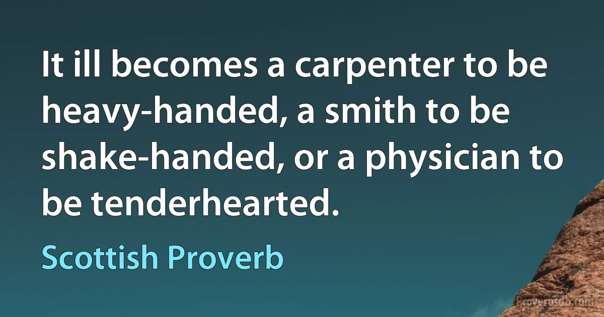 It ill becomes a carpenter to be heavy-handed, a smith to be shake-handed, or a physician to be tenderhearted. (Scottish Proverb)