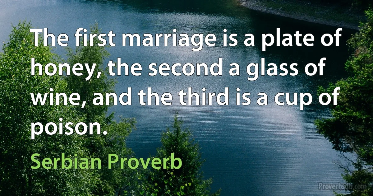 The first marriage is a plate of honey, the second a glass of wine, and the third is a cup of poison. (Serbian Proverb)