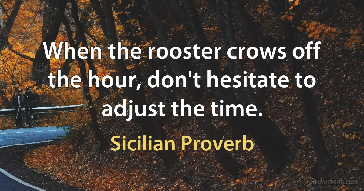 When the rooster crows off the hour, don't hesitate to adjust the time. (Sicilian Proverb)