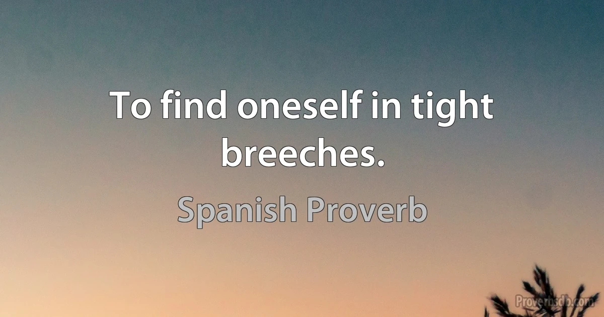 To find oneself in tight breeches. (Spanish Proverb)