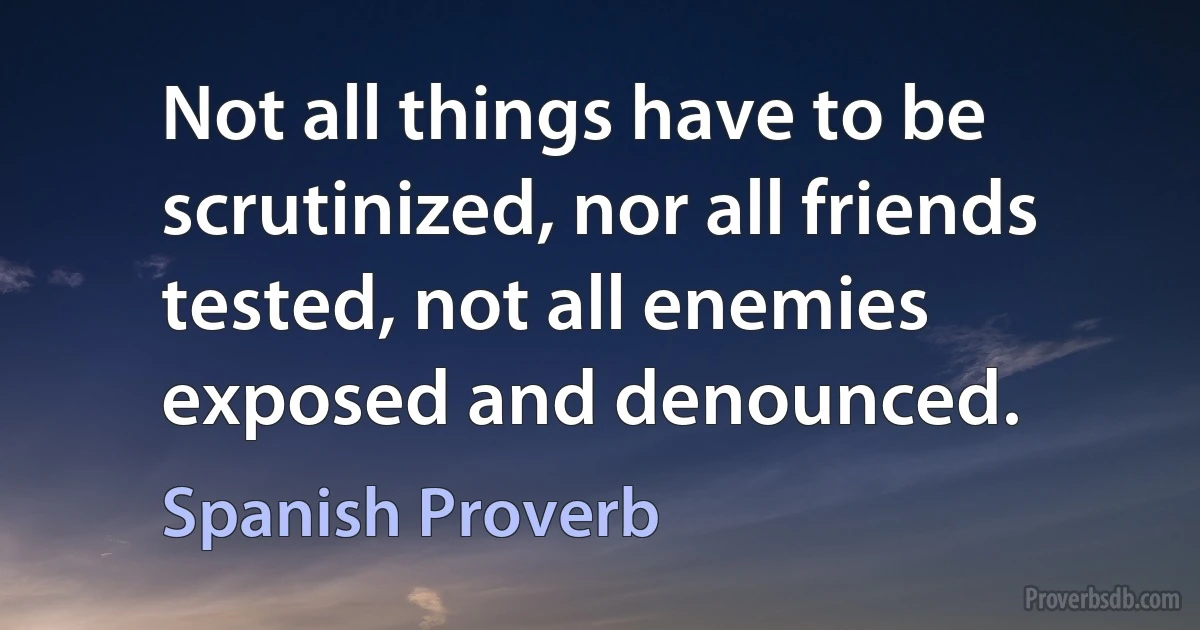 Not all things have to be scrutinized, nor all friends tested, not all enemies exposed and denounced. (Spanish Proverb)