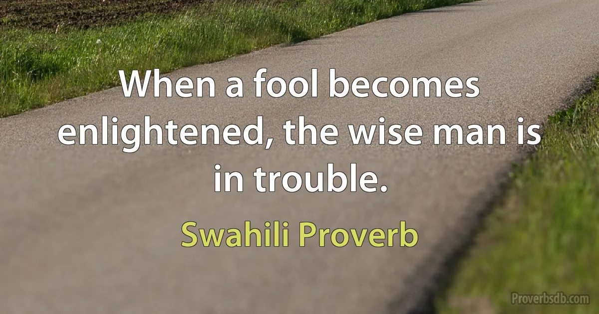 When a fool becomes enlightened, the wise man is in trouble. (Swahili Proverb)