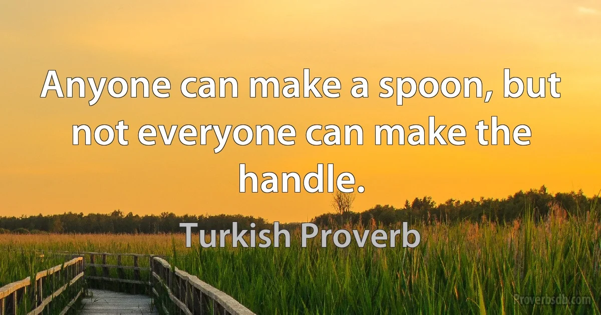 Anyone can make a spoon, but not everyone can make the handle. (Turkish Proverb)