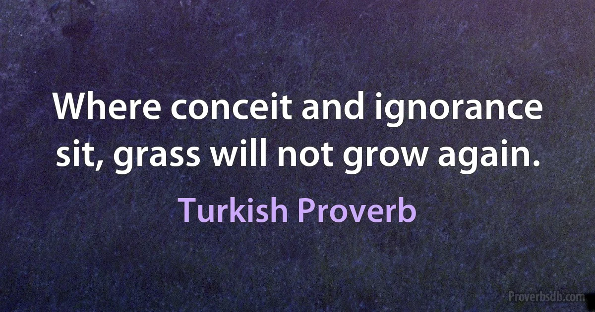 Where conceit and ignorance sit, grass will not grow again. (Turkish Proverb)