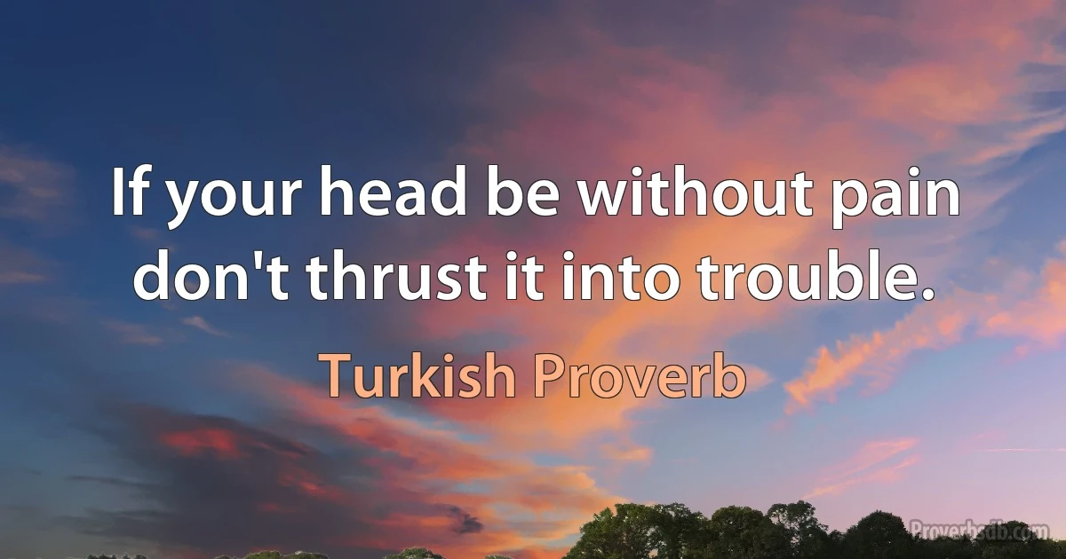 If your head be without pain don't thrust it into trouble. (Turkish Proverb)