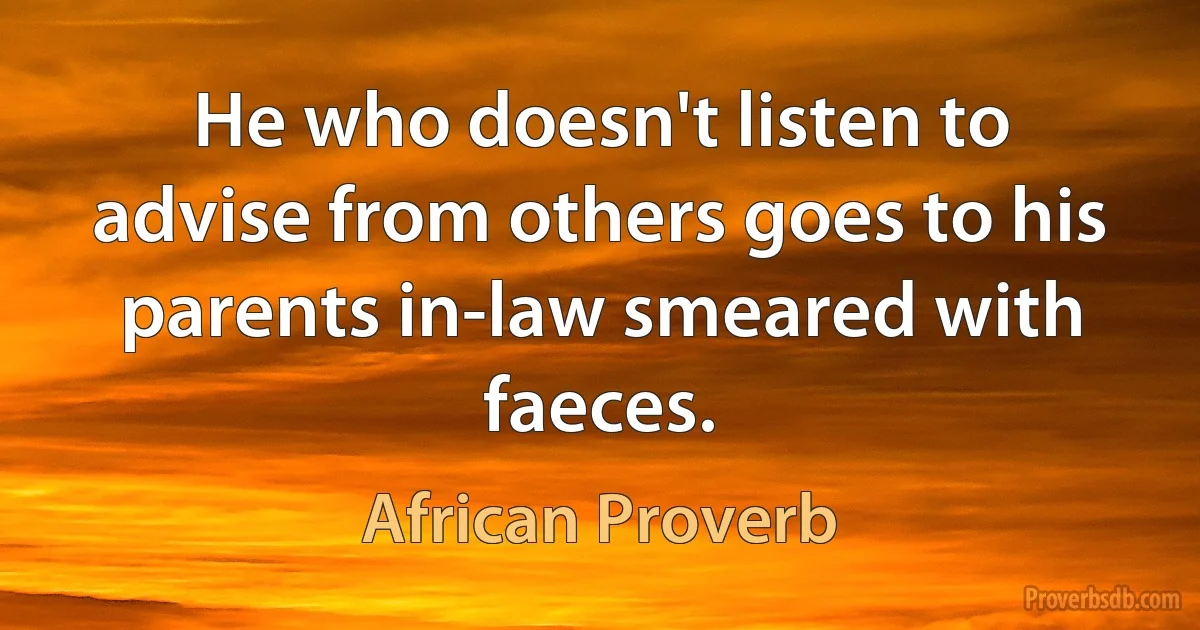 He who doesn't listen to advise from others goes to his parents in-law smeared with faeces. (African Proverb)