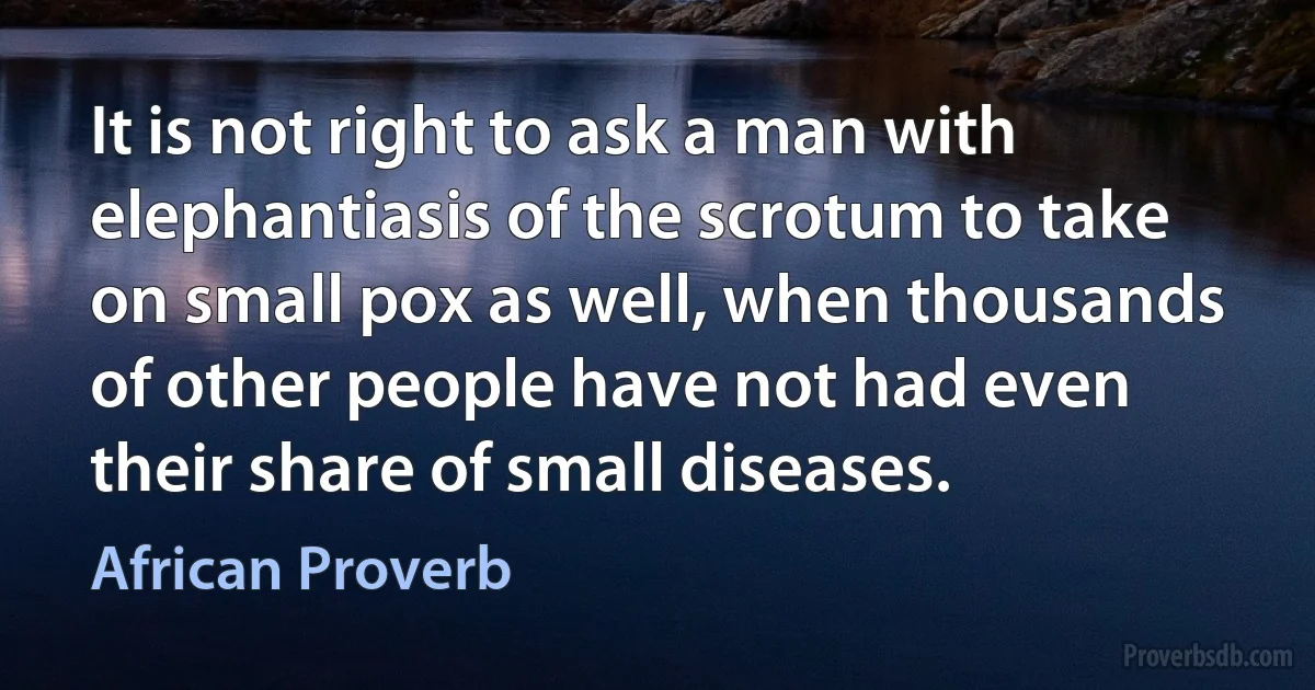 It is not right to ask a man with elephantiasis of the scrotum to take on small pox as well, when thousands of other people have not had even their share of small diseases. (African Proverb)