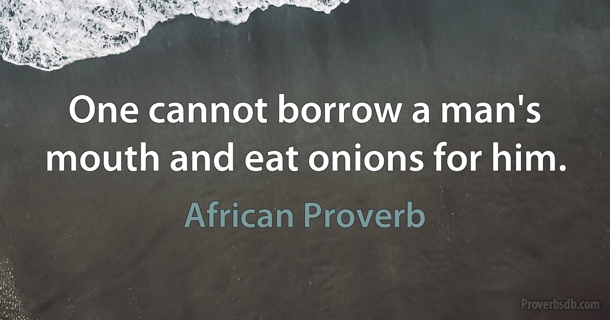 One cannot borrow a man's mouth and eat onions for him. (African Proverb)