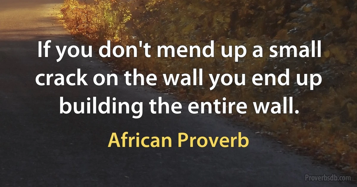 If you don't mend up a small crack on the wall you end up building the entire wall. (African Proverb)