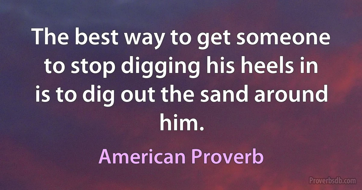 The best way to get someone to stop digging his heels in is to dig out the sand around him. (American Proverb)