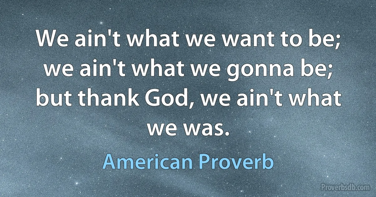 We ain't what we want to be; we ain't what we gonna be; but thank God, we ain't what we was. (American Proverb)