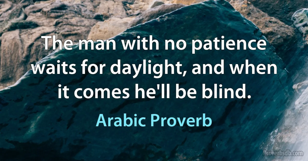 The man with no patience waits for daylight, and when it comes he'll be blind. (Arabic Proverb)