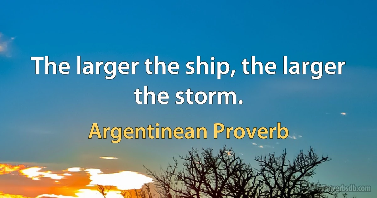 The larger the ship, the larger the storm. (Argentinean Proverb)