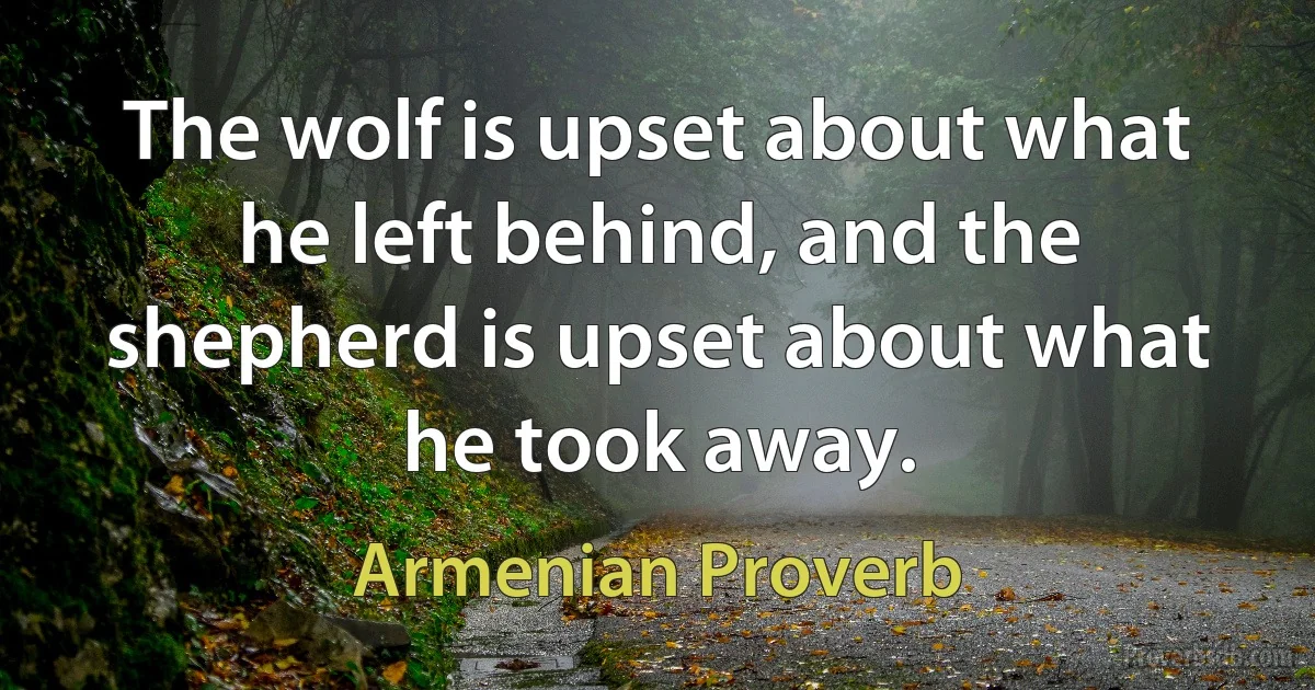 The wolf is upset about what he left behind, and the shepherd is upset about what he took away. (Armenian Proverb)