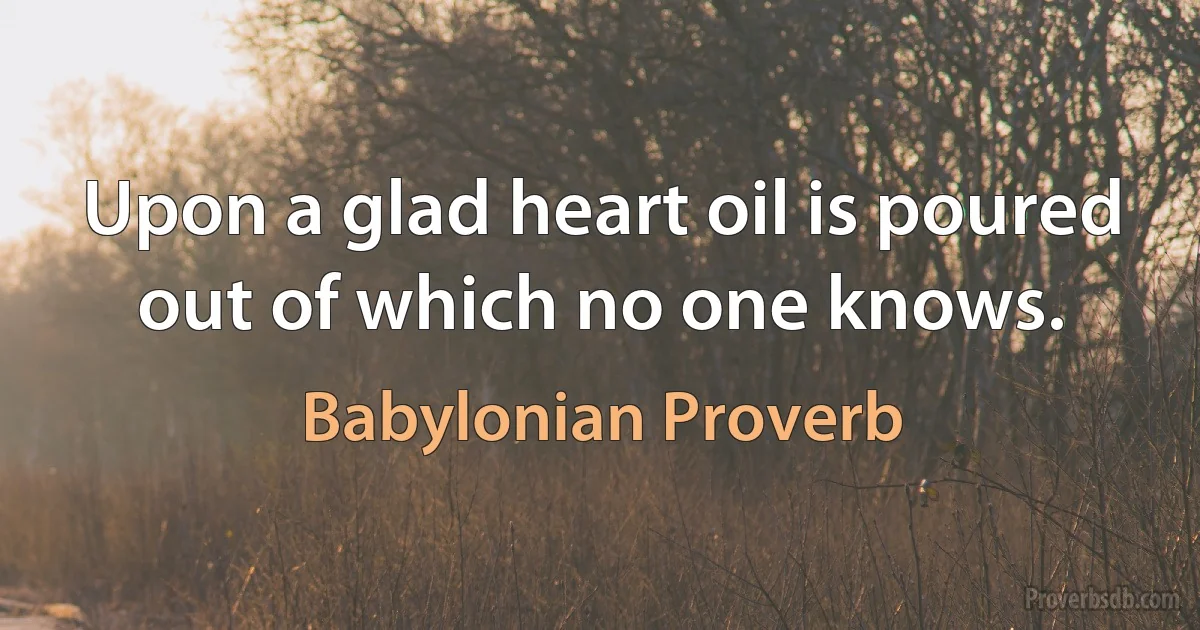 Upon a glad heart oil is poured out of which no one knows. (Babylonian Proverb)