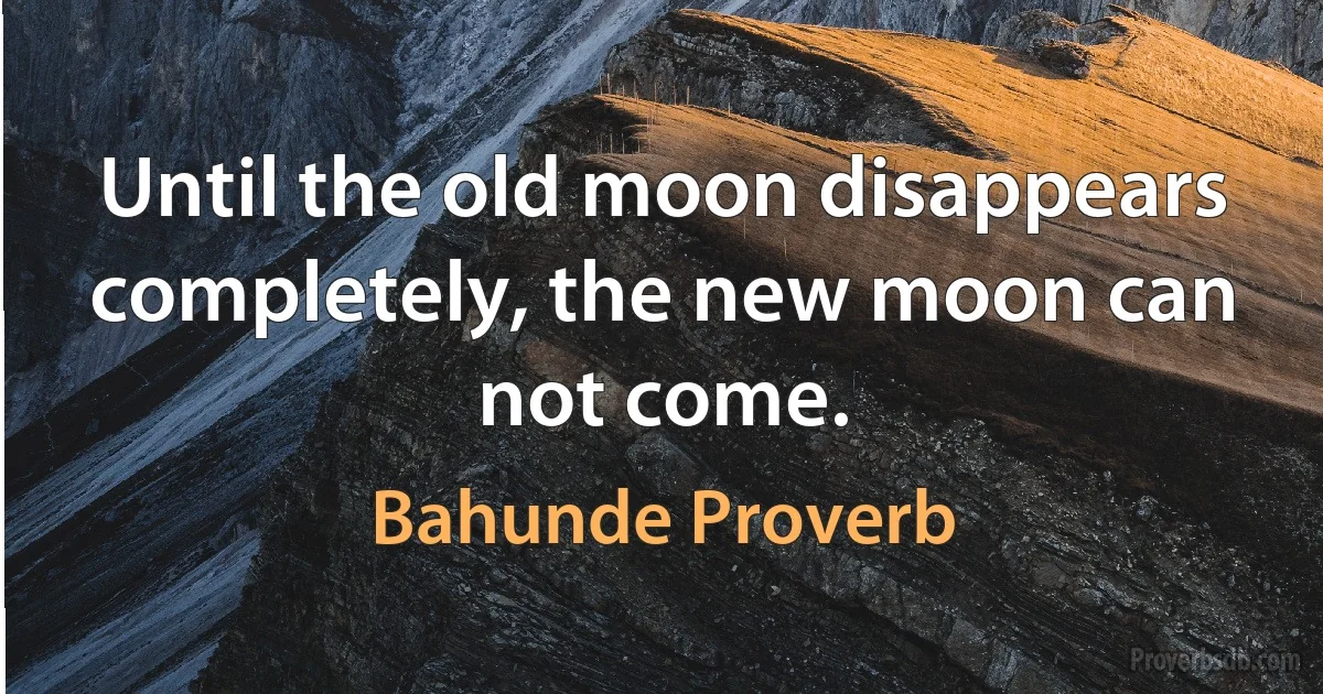 Until the old moon disappears completely, the new moon can not come. (Bahunde Proverb)