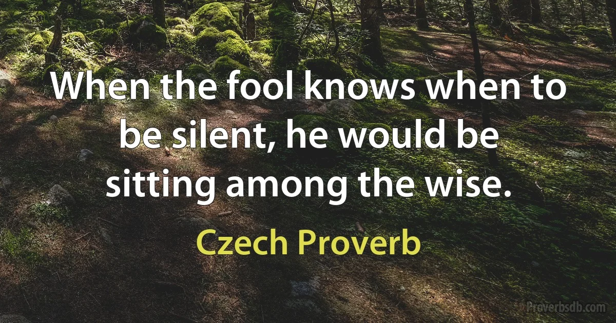 When the fool knows when to be silent, he would be sitting among the wise. (Czech Proverb)