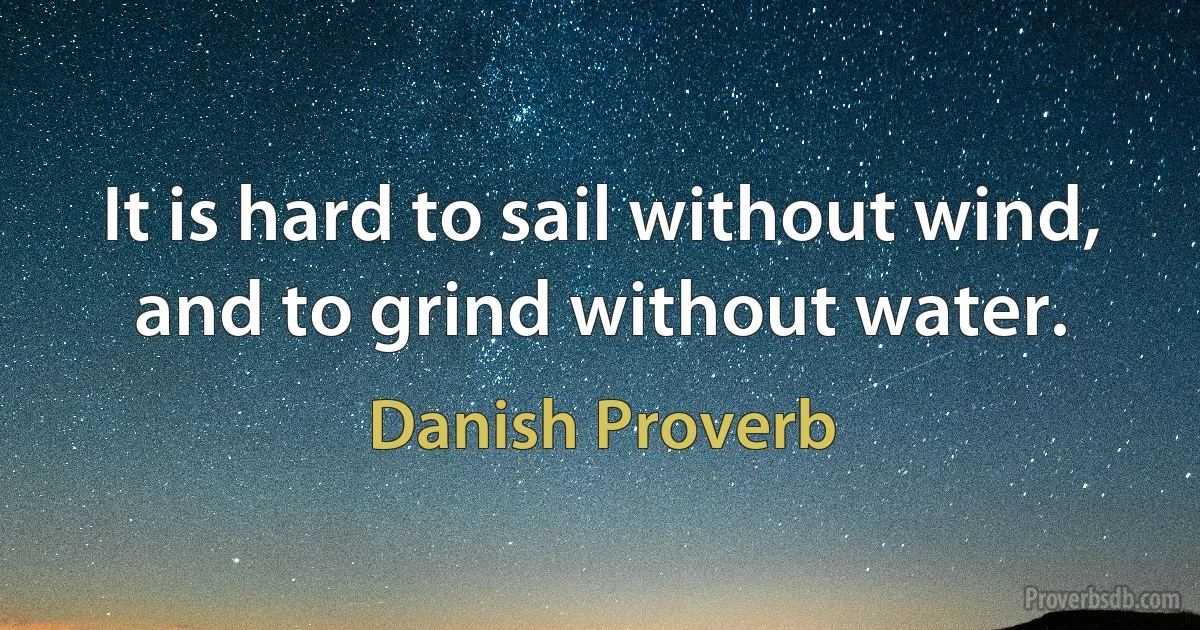 It is hard to sail without wind, and to grind without water. (Danish Proverb)