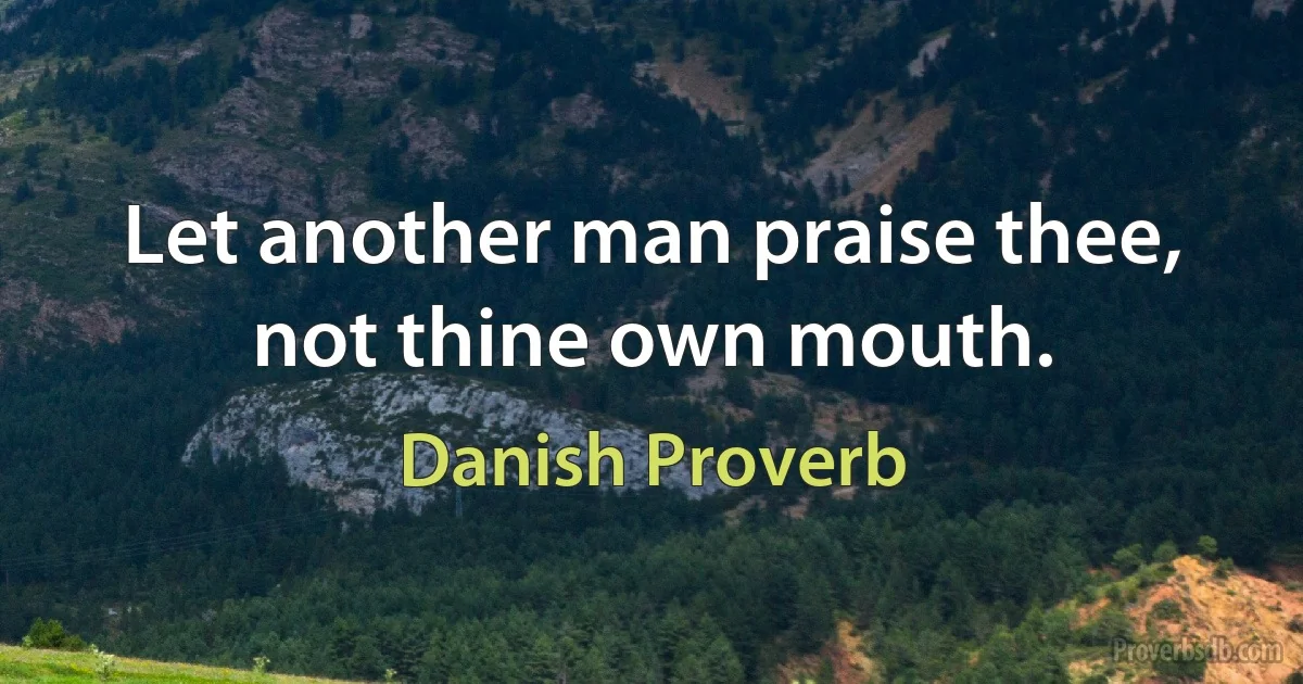 Let another man praise thee, not thine own mouth. (Danish Proverb)